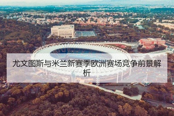 尤文图斯与米兰新赛季欧洲赛场竞争前景解析